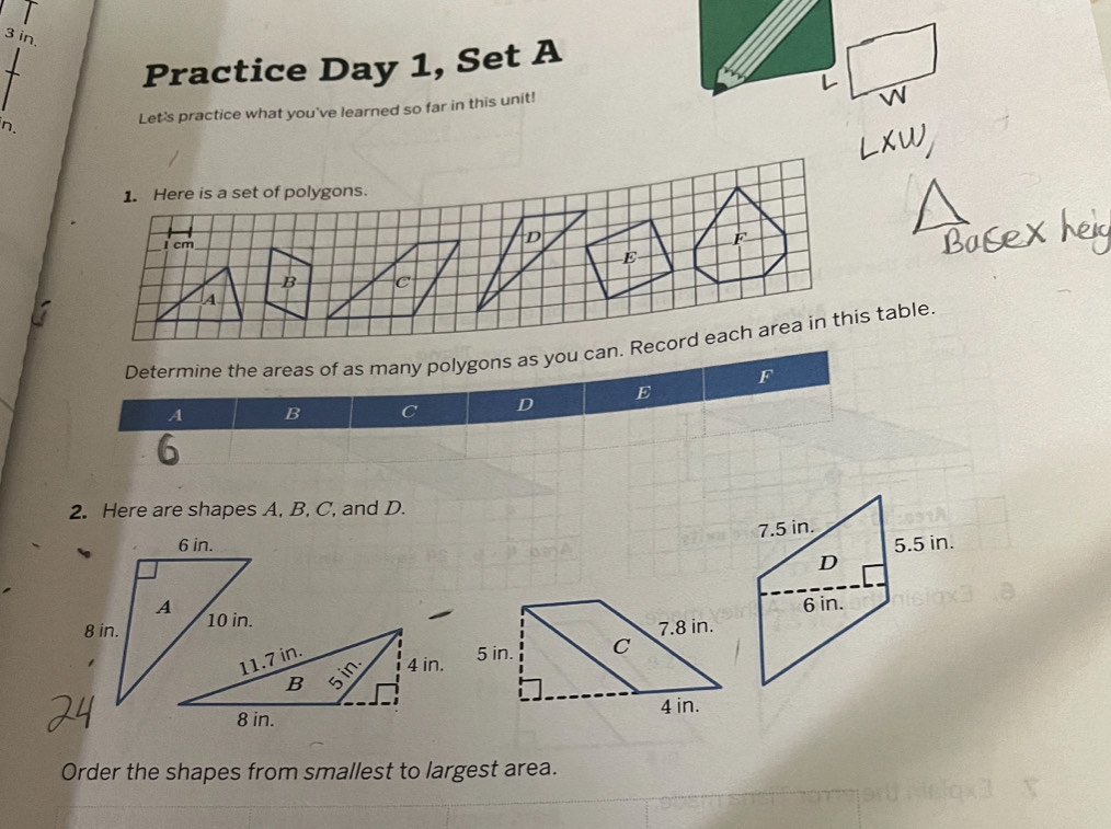 in. 
Practice Day 1, Set A 
n. Let's practice what you've learned so far in this unit! 
1. Here is a set of polygons.
1 cm
D
F
E
B C
A 
Determine the areas of as many polygons as you can. Record each area in this table.
F
A B C D E
2. Here are shapes A, B, C, and D. 

Order the shapes from smallest to largest area.