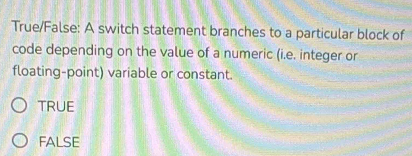 True/False: A switch statement branches to a particular block of
code depending on the value of a numeric (i.e. integer or
floating-point) variable or constant.
TRUE
FALSE