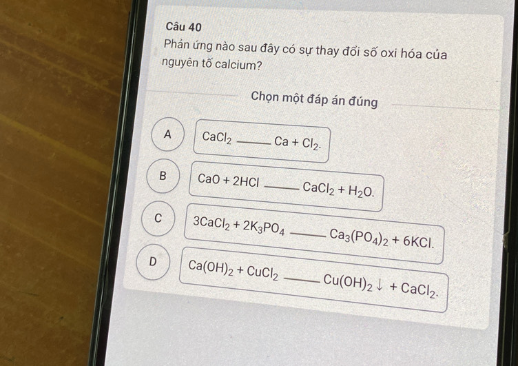 Phản ứng nào sau đây có sự thay đổi số oxi hóa của
nguyên tố calcium?
Chọn một đáp án đúng
A CaCl_2 _  Ca+Cl_2.
B CaO+2HCl _ CaCl_2+H_2O.
C 3CaCl_2+2K_3PO_4 _
Ca_3(PO_4)_2+6KCl.
D Ca(OH)_2+CuCl_2 _
Cu(OH)_2downarrow +CaCl_2.