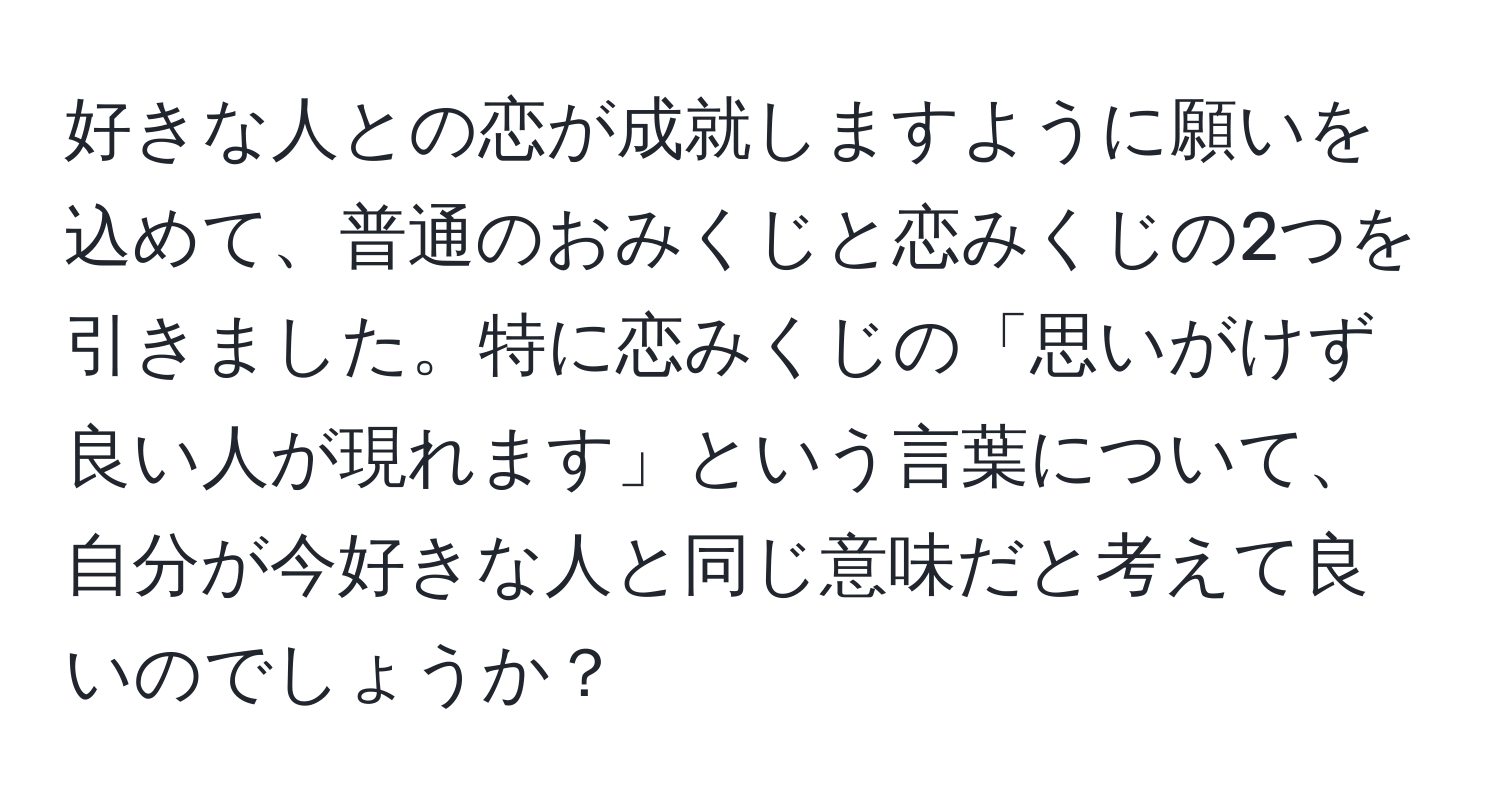 好きな人との恋が成就しますように願いを込めて、普通のおみくじと恋みくじの2つを引きました。特に恋みくじの「思いがけず良い人が現れます」という言葉について、自分が今好きな人と同じ意味だと考えて良いのでしょうか？