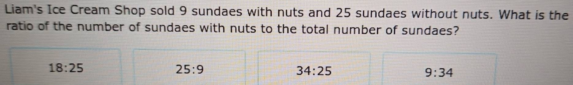 Liam's Ice Cream Shop sold 9 sundaes with nuts and 25 sundaes without nuts. What is the
ratio of the number of sundaes with nuts to the total number of sundaes?
18:25
25:9
34:25
9:34