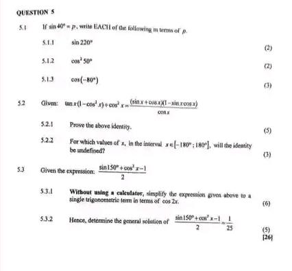 5.1 1f sin 40°=p , write EACH of the following i terms of 
5.1.1 sin 220° (2) 
5.1.2 cos^250° (2) 
S,1.3 cos (-80°) (3) 
5.2 Given: tan x(1-cos^2x)+cos^2x= ((sin x+cos x)(1-sin xcos x))/cos x 
5.2.1 Prove the above identity. 
(5) 
5.2.2 For which values of x, in the interval x∈ [-180°;180°] , will the identity 
be undefined? (3) 
5.3 Given the expression:  (sin 150°+cos^2x-1)/2 
5.3.1 Without using a calculator, simplify the expression given above to a 
single trigonometric term in terms of cos 2x. (6) 
5.3.2 Hence, determine the general solution of  (sin 150°+cos^2x-1)/2 = 1/25  (5) 
[26