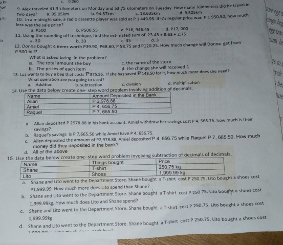 bi e. 0.060
orl 9. Alex traveled 41.3 kilometers on Monday and 53.75 kilometers on Tuesday. How many kilometers did he travel in
two days? a. 95.05km b. 94.87km c. 13.635km d. 9.505km
çur egg 1
g l 10. In a midnight sale, a radio cassette player was sold at P 1 449.95. If it's regular price was P 1 950.50, how much
nings beg
less was the sale price? a. P500 b. P500.55 23.45+8.63+2.75
11. Using the rounding off technique, find the estimated sum of c. P16, 946.45 d.  P17, 000
egg trav
t a. 30 b. 33 c. 35 d. 3
12. Donna bought 4 items worth P39.90, P68.60, P 58.75 and P120.25. How much change will Donna get from
rum bé
P 500-bill
What is asked being in the problem?
a. The total amount she buy c. the name of the store
ts to !
b. The prices of each item d. the change she will received.1
13. Luz wants to buy a bag that costs P375.95. If she has saved P 148.50 for it, how much more does she need? Tole
What operation are you going to used?
a. Addition b. subtraction c. division
14. Use the data below create one- step word problem involving addition of decimals. d. multiplication
bet
que
a. Allan deposited P 2978.88 in his bank account. Amiel withdraw her savings cost P 4, 565.75. how much is their
savings?
b. Raquel's savings is P 7,665.50 while Amiel have P 4, 656.75.
c. Allan deposited the amount of P2,978.88, Amiel deposited P 4, 656.75 while Raquel P 7, 665.50. How much
money did they deposited in the bank?
d. All of the above
em involving subtraction of decimals of decimals.
a. Shane and Lito went to the Department Store. Shane bought a T-shirt cost P 25oes cost
P1,999.99. How much more does Lito spend than Shane?
b. Shane and Lito went to the Department Store. Shane bought a T-shirt cost P 250.75. Lito bought a shoes cost
1,999.99kg. How much does Lito and Shane spend?
c. Shane and Lito went to the Department Store. Shane bought a T-shirt cost P 250.75. Lito bought a shoes cost
1,999.99kg
d. Shane and Lito went to the Department Store. Shane bought a T-shirt cost P 250.75. Lito bought a shoes cost