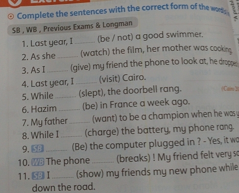 Complete the sentences with the correct form of the words 
SB , WB , Previous Exams & Longman 
1. Last year, I_ (be / not) a good swimmer. 
2. As she _(watch) the film, her mother was cooking 
3. As I _(give) my friend the phone to look at, he dropper 
4. Last year, I _(visit) Cairo. 
5. While _(slept), the doorbell rang. (Caro 21) 
6. Hazim _(be) in France a week ago. 
7. My father _(want) to be a champion when he was y 
8. While I _(charge) the battery, my phone rang. 
9. SB _(Be) the computer plugged in ? - Yes, it wo 
10. WB The phone _(breaks) ! My friend felt very so 
11. SB I_ (show) my friends my new phone while 
down the road.