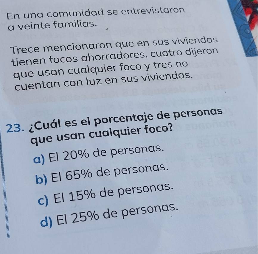 En una comunidad se entrevistaron
a veinte familias.
Trece mencionaron que en sus viviendas
tienen focos ahorradores, cuatro dijeron
que usan cualquier foco y tres no
cuentan con luz en sus viviendas.
23. ¿Cuál es el porcentaje de personas
que usan cualquier foco?
a) El 20% de personas.
b) El 65% de personas.
c) El 15% de personas.
d) El 25% de personas.