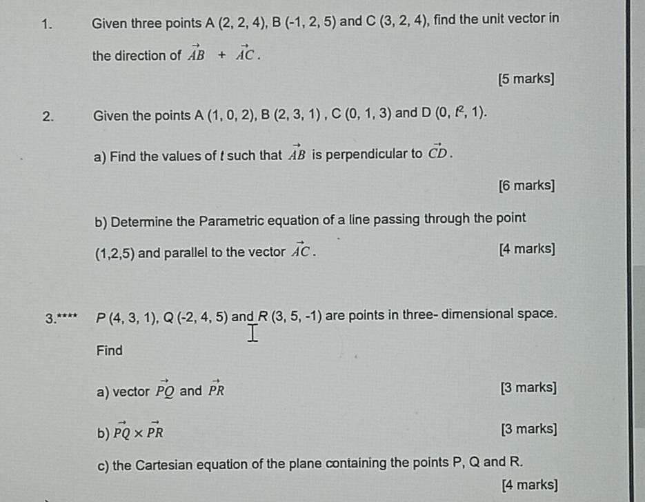 Given three points A(2,2,4), B(-1,2,5) and C(3,2,4) , find the unit vector in 
the direction of vector AB+vector AC. 
[5 marks] 
2. Given the points A(1,0,2), B(2,3,1), C(0,1,3) and D(0,f^2,1). 
a) Find the values of t such that vector AB is perpendicular to vector CD. 
[6 marks] 
b) Determine the Parametric equation of a line passing through the point
(1,2,5) and parallel to the vector vector AC. [4 marks] 
3. P(4,3,1), Q(-2,4,5) and R(3,5,-1) are points in three- dimensional space. 
Find 
a) vector vector PQ and vector PR [3 marks] 
b) vector PQ* vector PR [3 marks] 
c) the Cartesian equation of the plane containing the points P, Q and R. 
[4 marks]