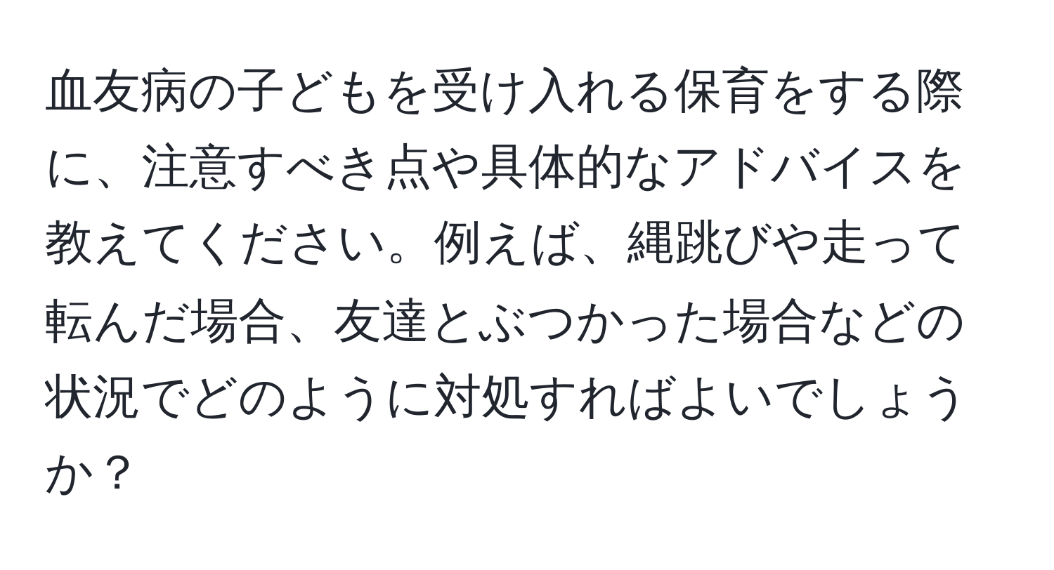 血友病の子どもを受け入れる保育をする際に、注意すべき点や具体的なアドバイスを教えてください。例えば、縄跳びや走って転んだ場合、友達とぶつかった場合などの状況でどのように対処すればよいでしょうか？