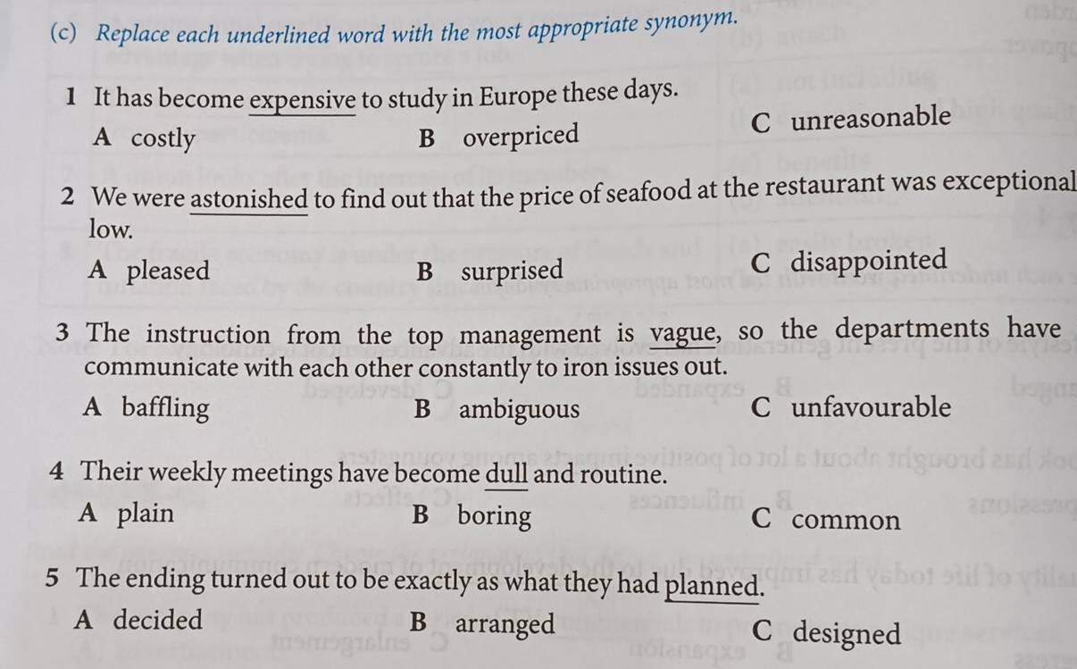 Replace each underlined word with the most appropriate synonym.
1 It has become expensive to study in Europe these days.
A costly B overpriced C unreasonable
2 We were astonished to find out that the price of seafood at the restaurant was exceptional
low.
A pleased B surprised C disappointed
3 The instruction from the top management is vague, so the departments have
communicate with each other constantly to iron issues out.
A baffling B ambiguous C unfavourable
4 Their weekly meetings have become dull and routine.
A plain B boring C common
5 The ending turned out to be exactly as what they had planned.
A decided B arranged C designed