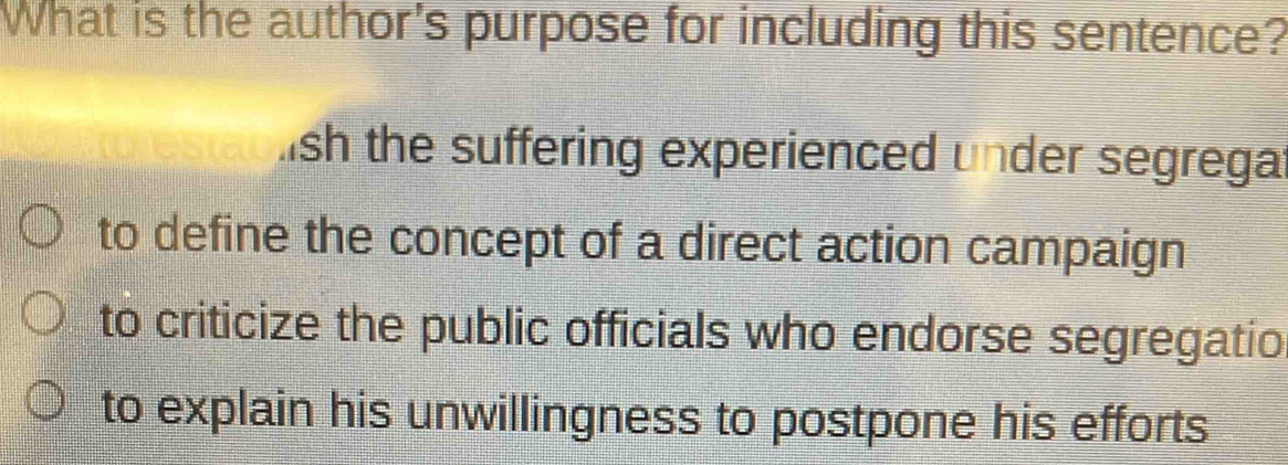 What is the author's purpose for including this sentence?
ish the suffering experienced under segregat
to define the concept of a direct action campaign
to criticize the public officials who endorse segregatio
to explain his unwillingness to postpone his efforts