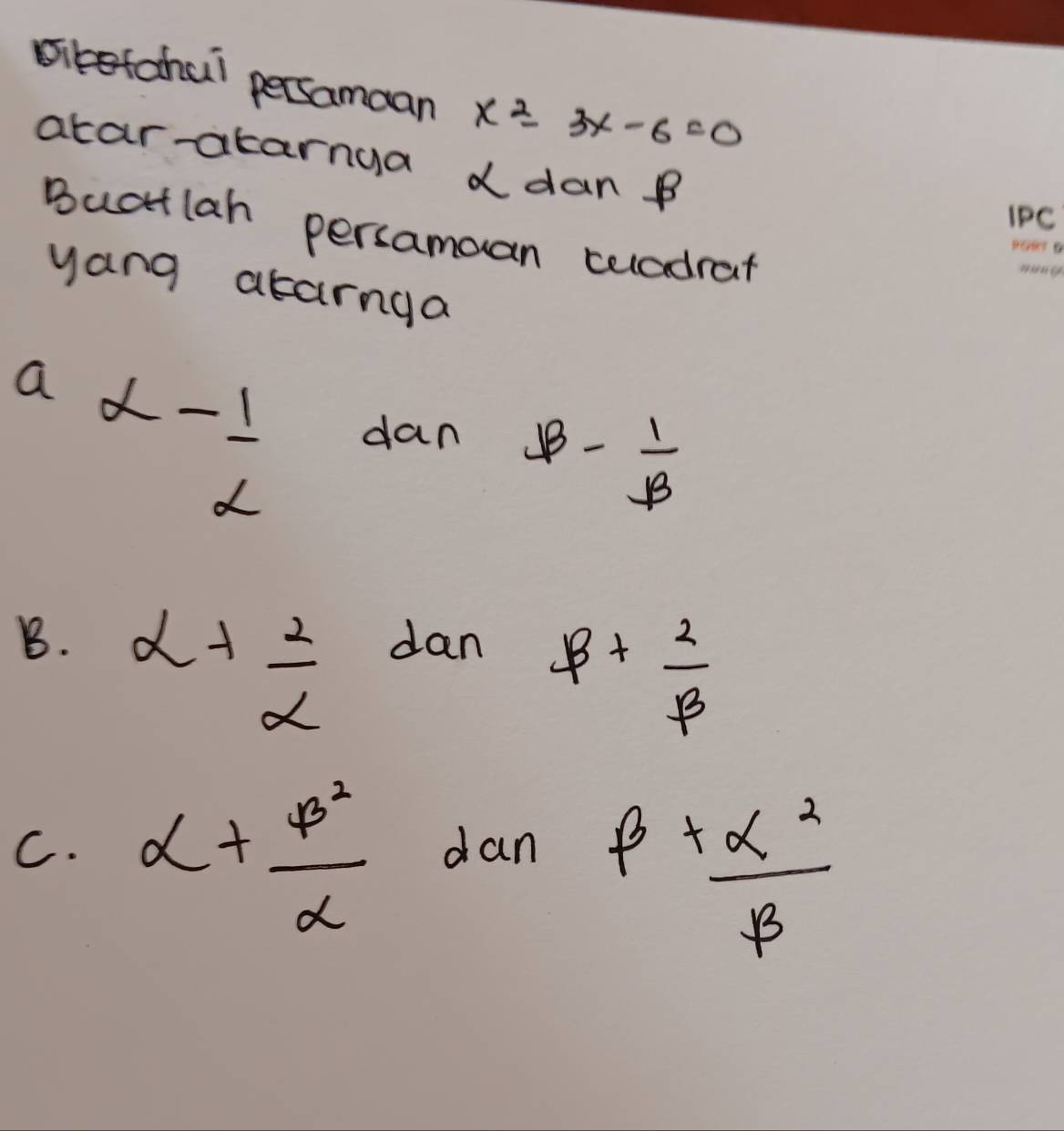 siketchul persamaan x^2-3x-6=0
atar-atarnga ddan B
IPC
Buatlah persamoan celadrat
yang atarnga
a alpha - 1/alpha  
dan B- 1/B 
B. alpha + 2/alpha   dan
beta + 2/beta  
C. alpha + beta^2/alpha   dan
beta + alpha^2/beta  