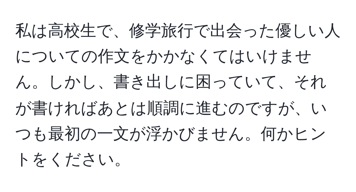 私は高校生で、修学旅行で出会った優しい人についての作文をかかなくてはいけません。しかし、書き出しに困っていて、それが書ければあとは順調に進むのですが、いつも最初の一文が浮かびません。何かヒントをください。