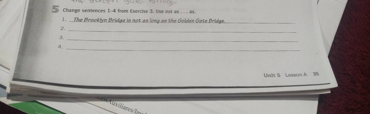 Change sentences 1-4 from Exercise 3. Use not as . . . as. 
1. The Brooklyn Bridge is not as long as the Golden Gate Bridge._ 
2._ 
_ 
3. 
4._ 
Unit 5 Lesson A 35 
u iliares I