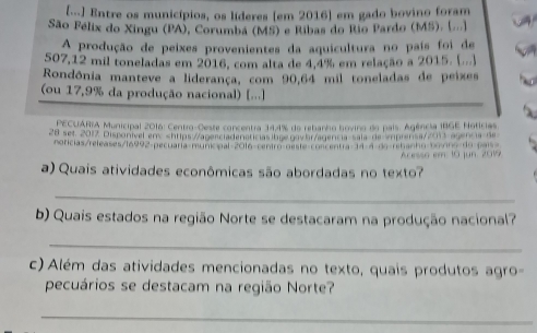 [...) Entre os municípios, os líderes (em 2016] em gado bovino foram 
São Félix do Xingu (PA), Corumbá (MS) e Ribas do Rio Pardo (MS). (.... 
A produção de peixes provenientes da aquicultura no país foi de
507,12 mil toneladas em 2016, com alta de 4,4% em relação a 2015. (...) 
Rondônia manteve a liderança, com 90,64 mil toneladas de peixes 
(ou 17,9% da produção nacional) [...] 
* PECUARIA Municipal 2016: Centro-Geste concentra 34,4% do rebanho bovino do pais. Agência IBGE Noticias 
28 set. 2017 Disponível en> shttps://agerciadenaticias bge gay ht/agencia-sala de eprensa//3 agencia-de 
noricias/releases/16992-pecuaria-municipal=2016-centro-neste-concentra-14-4 de-rehanho bo nno do país= 
Acesso em: 10 jun. 2019 
a) Quais atividades econômicas são abordadas no texto? 
_ 
b) Quais estados na região Norte se destacaram na produção nacional? 
_ 
c) Além das atividades mencionadas no texto, quais produtos agro 
pecuários se destacam na região Norte? 
_