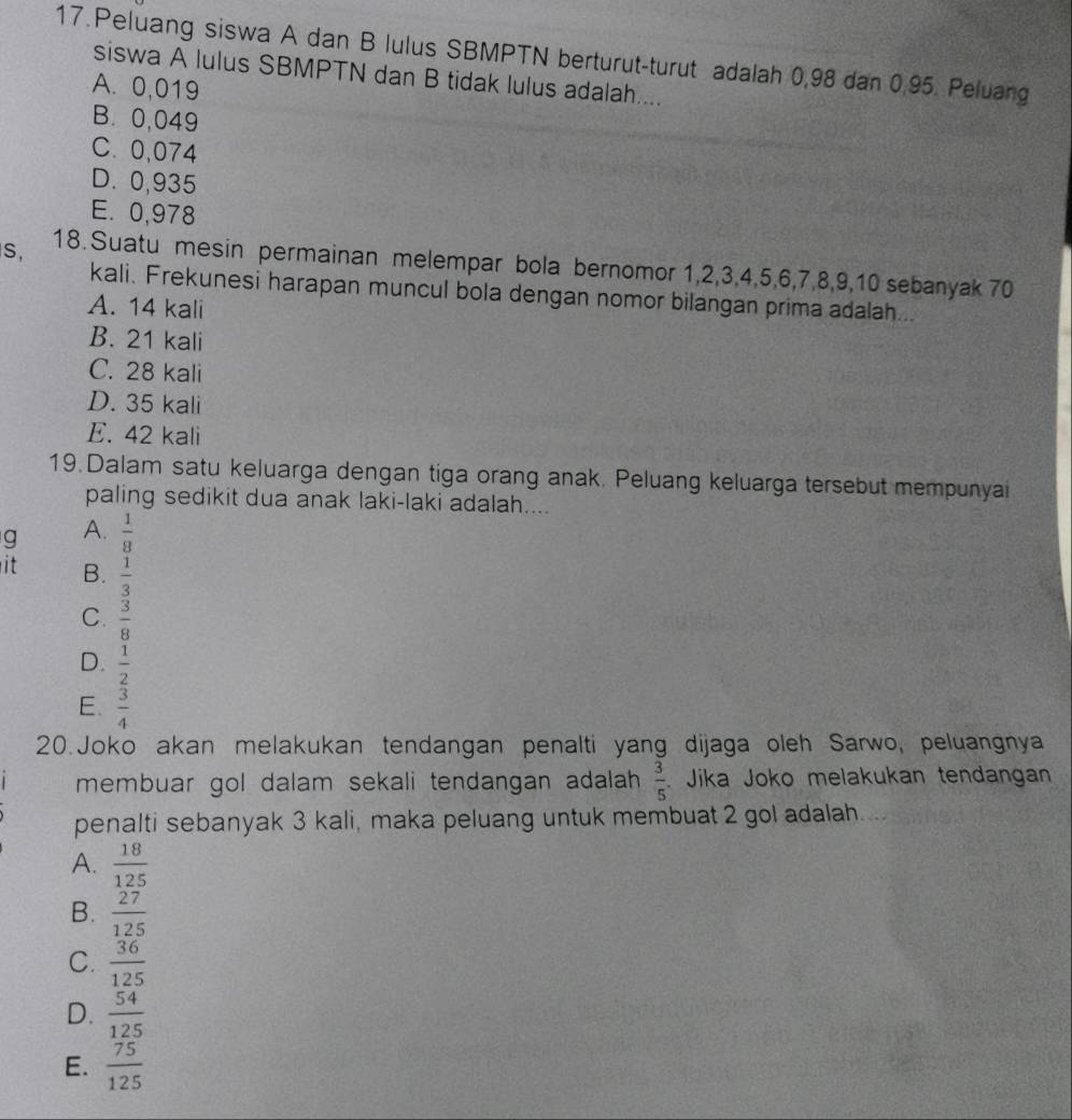 Peluang siswa A dan B lulus SBMPTN berturut-turut adalah 0,98 dan 0.95. Peluang
siswa A lulus SBMPTN dan B tidak lulus adalah....
A. 0,019
B. 0,049
C. 0,074
D. 0,935
E. 0,978
S, 18. Suatu mesin permainan melempar bola bernomor 1, 2, 3, 4, 5, 6, 7, 8, 9, 10 sebanyak 70
kali. Frekunesi harapan muncul bola dengan nomor bilangan prima adalah...
A. 14 kali
B. 21 kali
C. 28 kali
D. 35 kali
E. 42 kali
19. Dalam satu keluarga dengan tiga orang anak. Peluang keluarga tersebut mempunya
paling sedikit dua anak laki-laki adalah....
q A.  1/8 
it B.  1/3 
C.  3/8 
D.  1/2 
E.  3/4 
20.Joko akan melakukan tendangan penalti yang dijaga oleh Sarwo, peluangnya
membuar gol dalam sekali tendangan adalah.  3/5  Jika Joko melakukan tendangan
penalti sebanyak 3 kali, maka peluang untuk membuat 2 gol adalah....
A.  18/125 
B.  27/125 
C.  36/125 
D.  54/125 
E.  75/125 