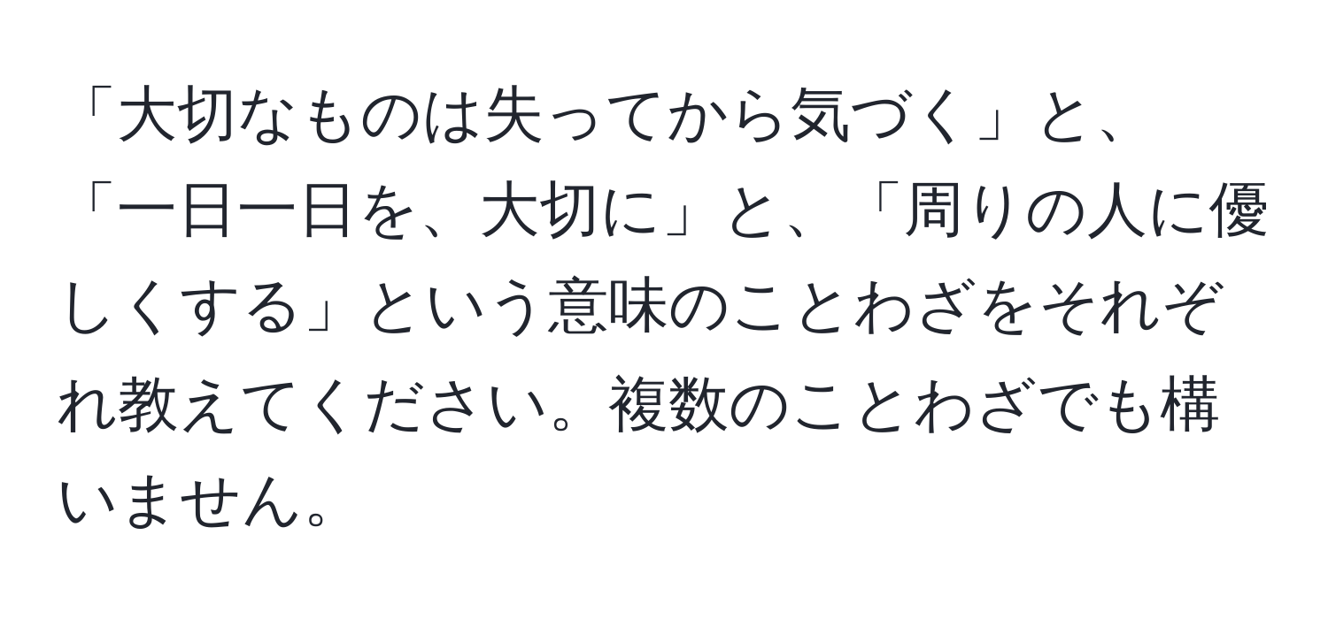 「大切なものは失ってから気づく」と、「一日一日を、大切に」と、「周りの人に優しくする」という意味のことわざをそれぞれ教えてください。複数のことわざでも構いません。