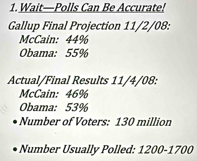 Wait—Polls Can Be Accurate! 
Gallup Final Projection 11/2/08 : 
McCain: 44%
Obama: 55%
Actual/Final Results 11/4/08 : 
McCain: 46%
Obama: 53%
Number of Voters: 130 million
Number Usually Polled: 1200-1700