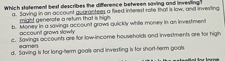 Which statement best describes the difference between saving and investing?
a. Saving in an account guarantees a fixed interest rate that is low, and investing
might generate a return that is high
b. Money in a savings account grows quickly while money in an investment
account grows slowly
c. Savings accounts are for low-income households and investments are for high
earners
d. Saving is for long-term goals and investing is for short-term goals