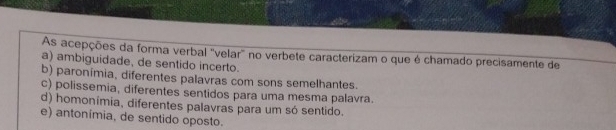 As acepções da forma verbal 'velar' no verbete caracterizam o que é chamado precisamente de
a) ambiguidade, de sentido incerto.
b) paronimia, diferentes palavras com sons semelhantes.
c) polissemia, diferentes sentidos para uma mesma palavra.
d) homonímia, diferentes palavras para um só sentido.
e) antonímia, de sentido oposto.