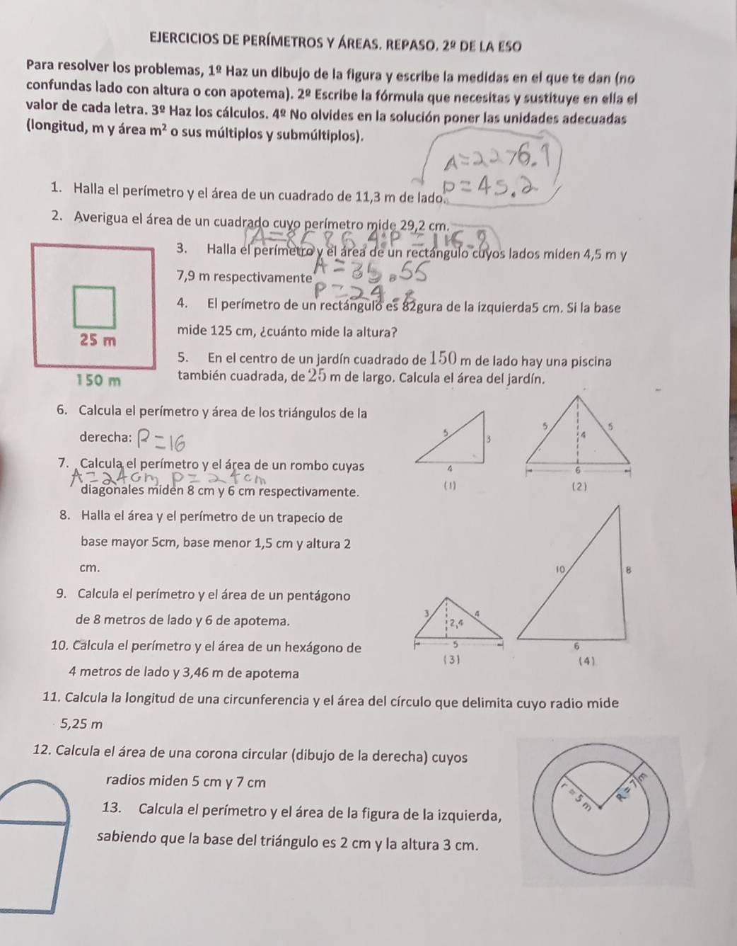 ejercicios de perímetros y áreas. repaso. 2^(_ circ) DE LA ESO
Para resolver los problemas, 1^(_ circ) Haz un dibujo de la figura y escribe la medidas en el que te dan (no
confundas lado con altura o con apotema). 2^(_ circ) Escribe la fórmula que necesitas y sustituye en ella el
valor de cada letra. 3^(_ circ) Haz los cálculos. 4^(_ circ) No olvides en la solución poner las unidades adecuadas
(longitud, m y área m^2 o sus múltiplos y submúltiplos).
1. Halla el perímetro y el área de un cuadrado de 11,3 m de lado.
2. Averigua el área de un cuadrado cuyo perímetro mide 29,2 cm.
3. Halla el perímetro y el área de un rectángulo cuyos lados miden 4,5 m y
7,9 m respectivamente
4. El perímetro de un rectángulo es 82gura de la izquierda5 cm. Si la base
mide 125 cm, ¿cuánto mide la altura?
5. En el centro de un jardín cuadrado de 150 m de lado hay una piscina
también cuadrada, de 25 m de largo. Calcula el área del jardín.
6. Calcula el perímetro y área de los triángulos de la
derecha: 
7. Calcula el perímetro y el área de un rombo cuyas 
diagonales miden 8 cm y 6 cm respectivamente. (1)
(2)
8. Halla el área y el perímetro de un trapecio de
base mayor 5cm, base menor 1,5 cm y altura 2
cm. 
9. Calcula el perímetro y el área de un pentágono
de 8 metros de lado y 6 de apotema. 
10. Calcula el perímetro y el área de un hexágono de 
4 metros de lado y 3,46 m de apotema
11. Calcula la longitud de una circunferencia y el área del círculo que delimita cuyo radio mide
5,25 m
12. Calcula el área de una corona circular (dibujo de la derecha) cuyos
radios miden 5 cm y 7 cm
13. Calcula el perímetro y el área de la figura de la izquierda,
sabiendo que la base del triángulo es 2 cm y la altura 3 cm.