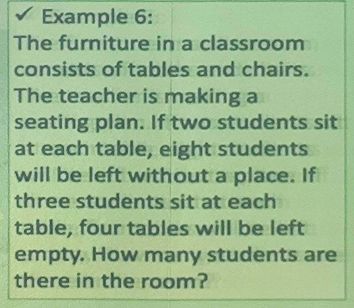 Example 6: 
The furniture in a classroom 
consists of tables and chairs. 
The teacher is making a 
seating plan. If two students sit 
at each table, eight students 
will be left without a place. If 
three students sit at each 
table, four tables will be left 
empty. How many students are 
there in the room?