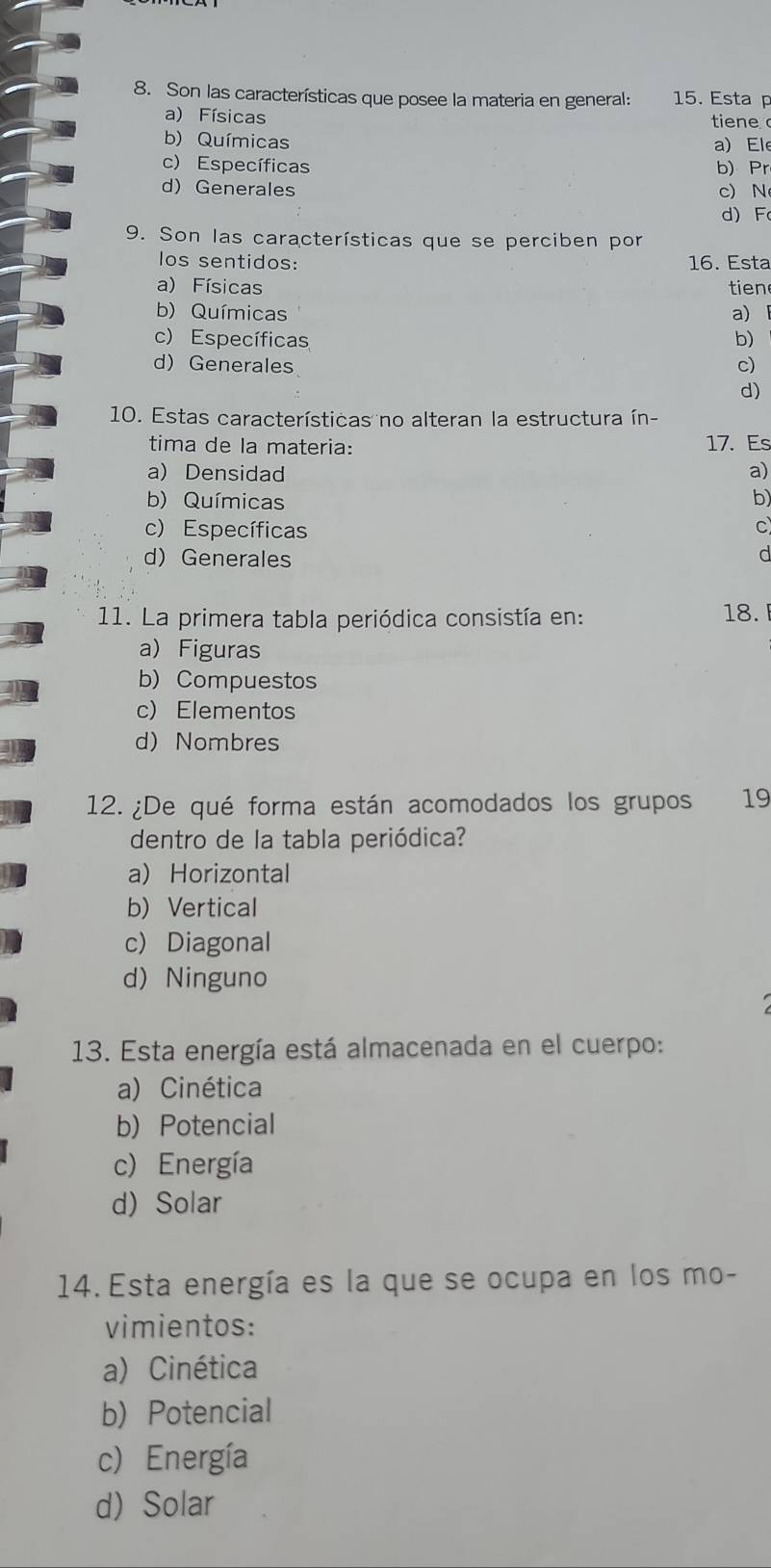 Son las características que posee la materia en general: 15. Esta p
a) Físicas tiene
b) Químicas
a) Ele
c) Específicas b) Pr
d) Generales c) N
d) F
9. Son las características que se perciben por
los sentidos: 16. Esta
a) Físicas tien
b) Químicas a)
c) Específicas b)
d) Generales c)
d)
10. Estas características no alteran la estructura ín-
tima de la materia: 17. Es
a) Densidad a)
b) Químicas b)
c) Específicas
C
d) Generales
d
11. La primera tabla periódica consistía en: 18.
a) Figuras
b) Compuestos
c) Elementos
d) Nombres
12. ¿De qué forma están acomodados los grupos 19
dentro de la tabla periódica?
a) Horizontal
b) Vertical
c) Diagonal
d) Ninguno
13. Esta energía está almacenada en el cuerpo:
a) Cinética
b) Potencial
c) Energía
d) Solar
14. Esta energía es la que se ocupa en los mo-
vimientos:
a) Cinética
b) Potencial
c) Energía
d) Solar