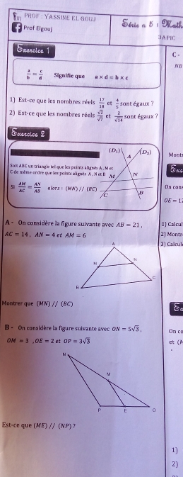 ProF : YASSine el Gou Dérie . hath 
Prof Elgouj 
③APIC 
Exeroice 1 C . 
NB
 a/b = c/d  Signific que a* d=b* c
1) Est-ce que les nombres réels  17/18  et  4/5  sont égaux ? 
2) Est-ce que les nombres réels  sqrt(2)/sqrt(7)  ct  2/sqrt(14)  sont égaux ? 
Exercice 2
(D_1)' (D_2) Mont 
A 
Soï ABlC un triangle te que les points alignés A. M et Exe 
C de même ordre que les polats aignés A. N et B A N 
si  AM/AC = AN/AB  alors : (MN)//(BC) B On con: 
/
OE=1
A - On considère la figure suivante avec AB=21, 1) Calcul
AC=14, AN=4 et AM=6 2) Mantr 
3) Calcul 
Montrer que (MN)parallel (BC) Ex 
B - On considère la figure suivante avec ON=5sqrt(3), On c
OM=3, OE=2 et OP=3sqrt(3) et (N 
Est-ce que (ME)parallel (NP) ? 
1] 
2)