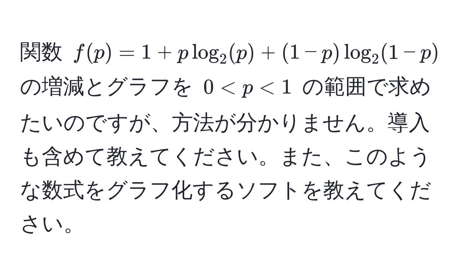 関数 $f(p) = 1 + p log_2(p) + (1 - p) log_2(1 - p)$ の増減とグラフを $0 < p < 1$ の範囲で求めたいのですが、方法が分かりません。導入も含めて教えてください。また、このような数式をグラフ化するソフトを教えてください。