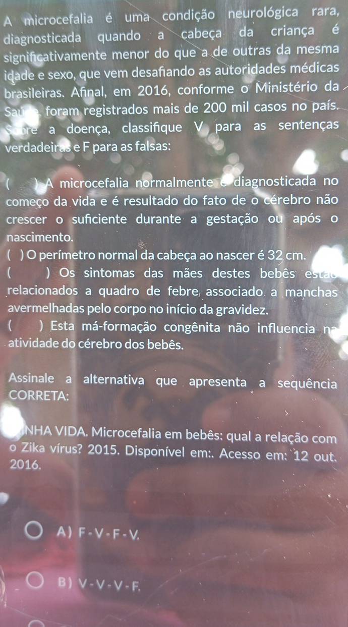 A microcefalia é uma condição neurológica rara,
diagnosticada quando a cabeça da criança é
significativamente menor do que a de outras da mesma
idade e sexo, que vem desafando as autoridades médicas
brasileiras. Afınal, em 2016, conforme o Ministério da
Saude, foram registrados mais de 200 mil casos no país.
Sobre a doença, classifique V para as sentenças
verdadeiras e F para as falsas:
( ) A microcefalia normalmente e diagnosticada no
começo da vida e é resultado do fato de o cérebro não
crescer o suficiente durante a gestação ou após o
nascimento.
 ) O perímetro normal da cabeça ao nascer é 32 cm.
( )Os sintomas das mães destes bebês estao
relacionados a quadro de febre associado. a manchas
avermelhadas pelo corpo no início da gravidez.
( ) Esta má-formação congênita não influencia na
atividade do cérebro dos bebês.
Assinale a alternativa que apresenta a sequência
CORRETA:
INHA VIDA. Microcefalia em bebês: qual a relação com
o Zika vírus? 2015. Disponível em:. Acesso em: 12 out.
2016.
A) F· V· F· V.
B ) V-V-V-F.