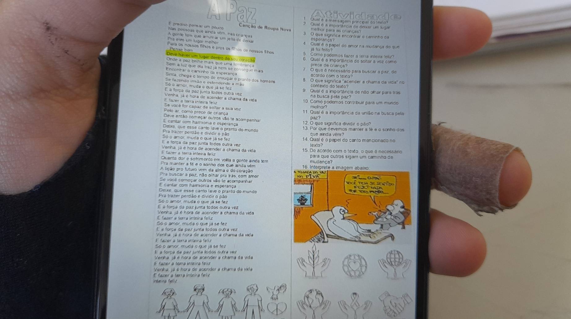 a 
Qual é a mensagem principal do texto?
2 Qual é a importância de deixar um lugar
E preciso pensar um pouco melhor para as crianças?
Canção de Roupa Nova
Nas pessoas que ainda vêm, nas crianças 3. O que signrica encontrar o caminho da
A genté tem que arrumar um jeito de dena
Pra eles um lugar melhor 4 Qual é o papel do amor na mudança do que
Para os nossos filhos e pros os filhos de nossos filhos já foi feito?
Pease  be 5. Como podemos fazer a terra inteira 'elz?
Deve haver um lugar dentro do seu coração 6. Qual é a imporiância de soltar a voz como
Onde a paz brihe mais que uma tembrança
prece de crança?
Sem a luz que ela traz já nem se consegue mas 7 O que é necessário para buscar a paz de
Encontrar o caminho da esperança
acordo com o texto?
Sinta, chega o tempo de enxugar o pranto dos hômens
B O que signífica "acender a chama da vida" no
Se fazendo umão e estendendo a mão contexto do texto
Só o amor, muda o que já se fez 9. Qual é a importância de não olhar para trãs
E a força da paz junta todos outra vez na busca pela paz?
Venha, já é hora de acender a chama da vida
E fazer a terra inteira feliz 10. Como podemos contribuir para um munço
Se você for capaz de soltar a sua voz
melhor?
Pelo ar. como prece de criança 11. Qual é a importância da união na busca pela
Deve então começar outros vão te acompanha
paz?
E cantar com harmonia e esperança 12. O que signífica dividir o pão?
Deixe, que esse canto lave o pranto do mundo 13. Por que devemos manter a fé e o sonho dos
Pra trazer perdão e dividir o pão que ainda vém?
Só o amor, muda o que já se fez 14. Qual é o papel do canto mencionado no
E a força da paz junta todos outra vez lexto?
Venha, já é hora de acender a chama da vida 15. De acordo com o texto, o que é necessáno
E fazer a terra inteira feliz para que outros sigam um caminho de
Quanta dor e sófrimento em volta a gente ainda tem mudança?
Pra manter a fé e o sonho dos que ainda vêm 
A lição pro futuro vem da alma e do coração 
Pra buscar a paz, não olhar pra trás, com amor
Se você começar outros vão le acompanhar
E cantar com harmonia e esperança
Deixe que esse canto lave o pranto do mundo
Pra trazer perdão e dividir o pão
Só o amor, muda o que já se fez
É a força da paz junta todos outra vez
Venha já é hora de acender a chama da vida
E fazer a terra inteira feliz
Só o amor, muda o que já se fez
E a força da paz junta todos outra vez
Venha, já é hora de acender a chama da vida
E fázer a terra inteira felú
So o amor, muda o que já se fez
E a força da paz junta lodos outra vez
Venha já é hora de acender a chama da vida
Venha, já é hora de acender a chama da vida
E fazer a terra inteira felz
Inteira feliz