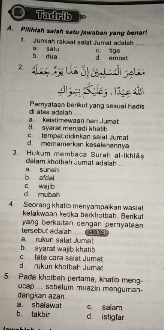 Tadrib
A. Pilihlah salah satu jawaban yang benar!
1. Jumiah rakaat salat Jumat adalah
a satu c tiga
b dua d empat
2.
Pernyataan berikut yang sesuai hadis
di atas adalah
a keistimewaan hari Jumat
b. syarat menjadi khatib
c. tempat didirikan salat Jumat
d. memamerkan kesalehannya
3. Hukum membaca Surah al-Ikhlāṣ
dalam khotbah Jumat adalah ....
a sunah
b afdal
c wajib
d mubah
4. Seorang khatib menyampaikan wasiat
ketakwaan ketika berkhotbah. Berikut
yang berkaitan dengan pernyataan 
tersebut adalah HOTS
a rukun salat Jumat
b syarat wajib khatib
c. tata cara salat Jumat
d rukun khotbah Jumat
5. Pada khotbah pertama, khatib meng-
ucap ... sebelum muazin menguman-
dangkan azan
a. shalawat c salam
b. takbir d. istigfar