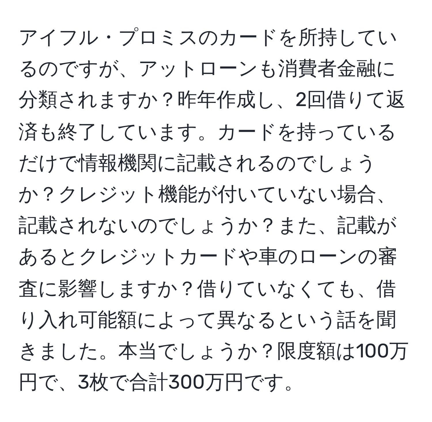 アイフル・プロミスのカードを所持しているのですが、アットローンも消費者金融に分類されますか？昨年作成し、2回借りて返済も終了しています。カードを持っているだけで情報機関に記載されるのでしょうか？クレジット機能が付いていない場合、記載されないのでしょうか？また、記載があるとクレジットカードや車のローンの審査に影響しますか？借りていなくても、借り入れ可能額によって異なるという話を聞きました。本当でしょうか？限度額は100万円で、3枚で合計300万円です。