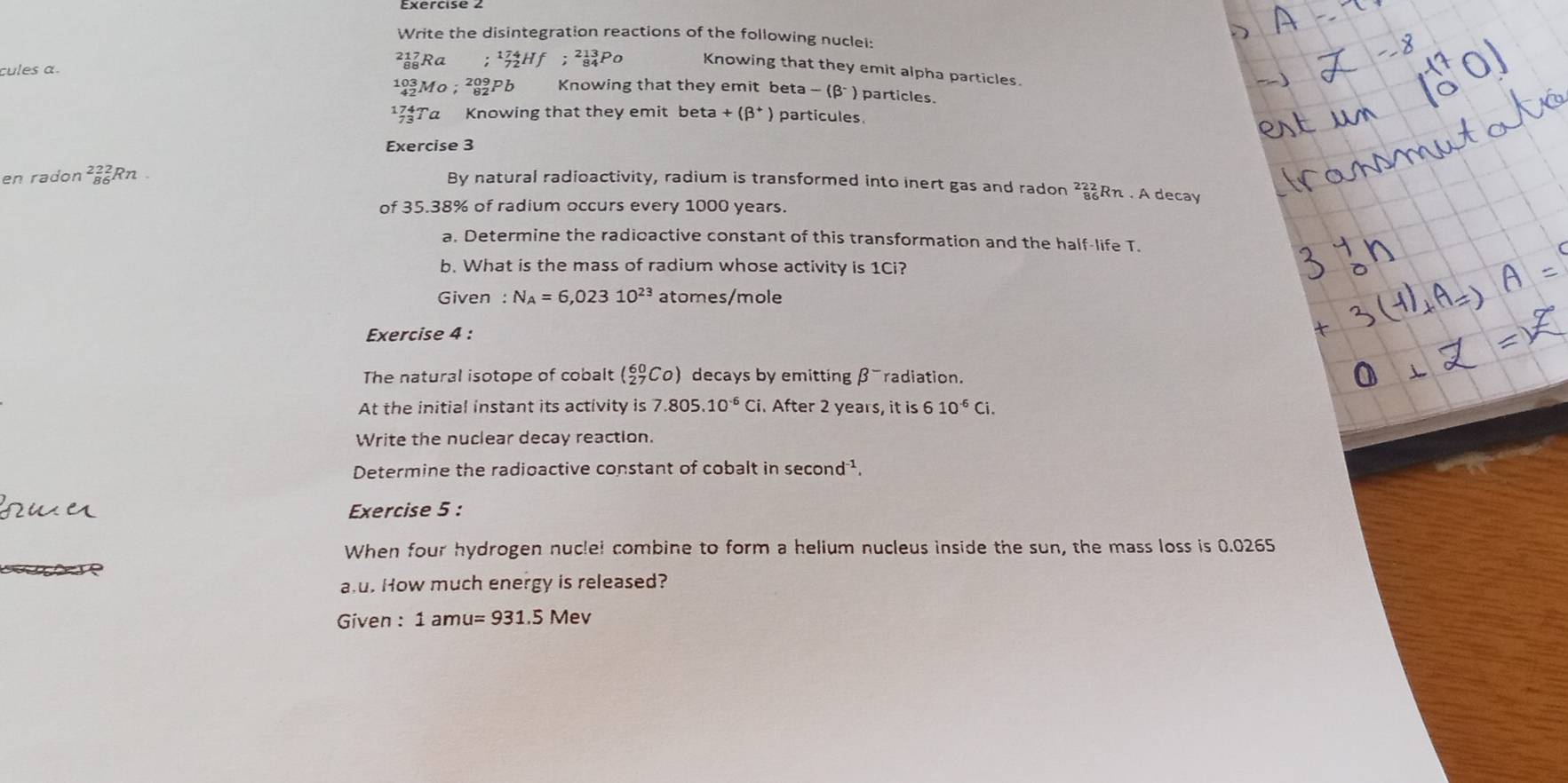 Write the disintegration reactions of the following nuclei: 
²Ra _(84)^(213)P Knowing that they emit alpha particles. 
cules α.
193 Mº; b Knowing that they emit beta -(beta^-) particles. 
1Ta Knowing that they emit be ta+(beta^+) particules 
Exercise 3 
en radon ² Rn 
By natural radioactivity, radium is transformed into inert gas and radon _(86)^(222)Rn A decay 
of 35.38% of radium occurs every 1000 years. 
a. Determine the radioactive constant of this transformation and the half-life T. 
b. What is the mass of radium whose activity is 1Ci? 
Given N_A=6,02310^(23) atomes/mole
Exercise 4 : 
The natural isotope of cobalt (_(27)^(60)Co) decays by emitting β¯radiation. 
At the initial instant its activity is 7.805.10^(-6)Ci. After 2 years, it is 6 10^(-6)Ci. 
Write the nuclear decay reaction. 
Determine the radioactive constant of cobalt in sec ond^(-1). 
Exercise 5 : 
When four hydrogen nuclel combine to form a helium nucleus inside the sun, the mass loss is 0.0265
au. How much energy is released? 
Given : 1amu=931.5Mev