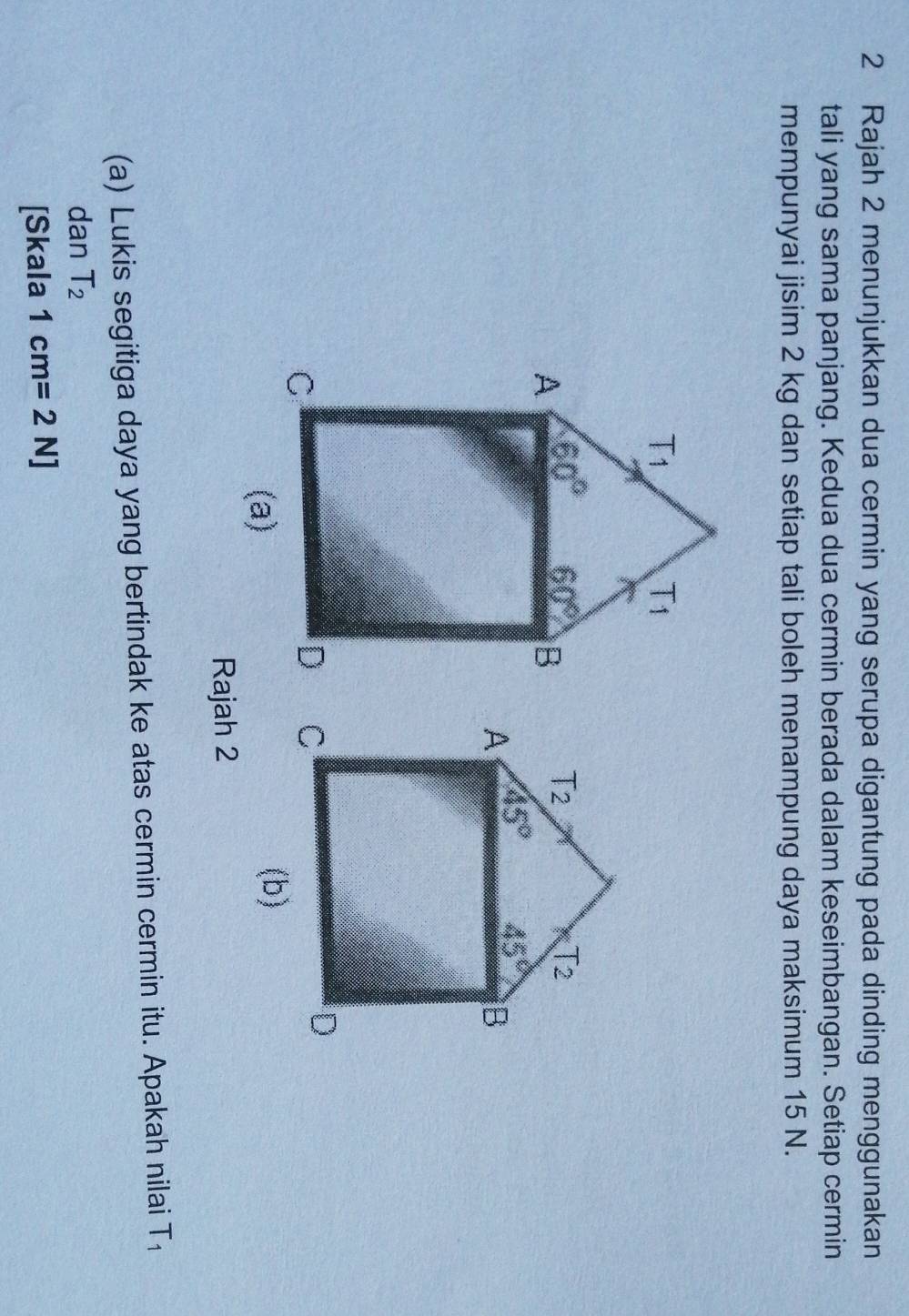 Rajah 2 menunjukkan dua cermin yang serupa digantung pada dinding menggunakan
tali yang sama panjang. Kedua dua cermin berada dalam keseimbangan. Setiap cermin
mempunyai jisim 2 kg dan setiap tali boleh menampung daya maksimum 15 N.
T_2 T_2
A 45° 45° B
D
C
(b)
Rajah 2
(a) Lukis segitiga daya yang bertindak ke atas cermin cermin itu. Apakah nilai T
dan T_2
[Skala 1cm=2N]