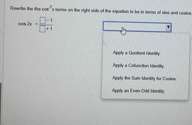 Rewrite the the cot^2x terms on the right side of the equation to be in terms of sine and co sine cos 2x= (□ -1)/□ +1 
Apply a Quotient Identity.
Apply a Cofunction Identity.
Apply the Sum Identity for Cosine.
Apply an Even-Odd Identity.