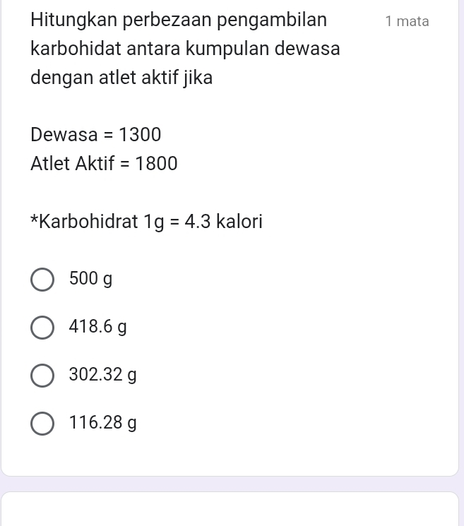 Hitungkan perbezaan pengambilan 1 mata
karbohidat antara kumpulan dewasa
dengan atlet aktif jika
Dewasa =1300
Atlet Aktif =1800
*Karbohidrat 1g=4.3 kalori
500 g
418.6 g
302.32 g
116.28 g