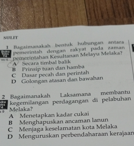 SULIT
1 Bagaimanakah bentuk hubungan antara
Buku pemerintah dengan rakyat pada zaman
Teks
pemerintahan Kesultanan Melayu Melaka?
A Secara timbal balik
B Prinsip tuan dan hamba
C Dasar pecah dan perintah
D Golongan atasan dan bawahan
2 Bagaimanakah Laksamana membantu
ks kegemilangan perdagangan di pelabuhan
uku
s 9 Melaka?
A Menetapkan kadar cukai
B Menghapuskan ancaman lanun
C Menjaga keselamatan kota Melaka
D Menguruskan perbendaharaan kerajaan