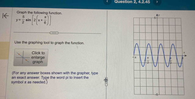 Question 2, 4.2.45
Graph the following function.
y= 5/2 sin [2(x+ π /6 )]
Use the graphing tool to graph the function.
Click to
enlarge 
graph
(For any answer boxes shown with the grapher, type
an exact answer. Type the word pi to insert the
symbol π as needed.)