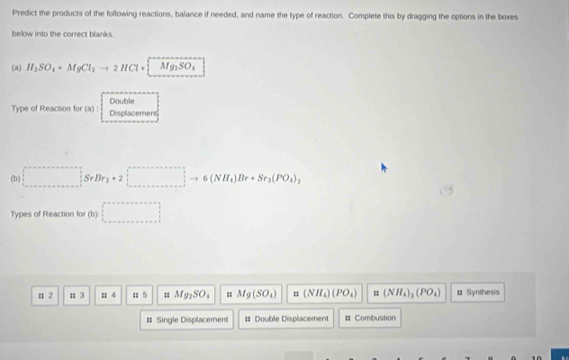 Predict the products of the following reactions, balance if needed, and name the type of reaction. Complete this by dragging the options in the boxes
below into the correct blanks.
(a) H_2SO_4+MgCl_2to 2HCl+[Mg_2SO_4
Double
Type of Reaction for (a): Displacement
(b) ∈tlimits _(·s)^iSrBr_2+2□ to 6(NH_4)Br+Sr_3(PO_4)_2
Types of Reaction for (b):□; 2; 3 :: 4; 5 : Mg_2SO_4 Mg(SO_4) : : (NH_4)(PO_4) 11 (NH_4)_3(PO_4) # Synthesis
# Single Displacement # Double Displacement # Combustion