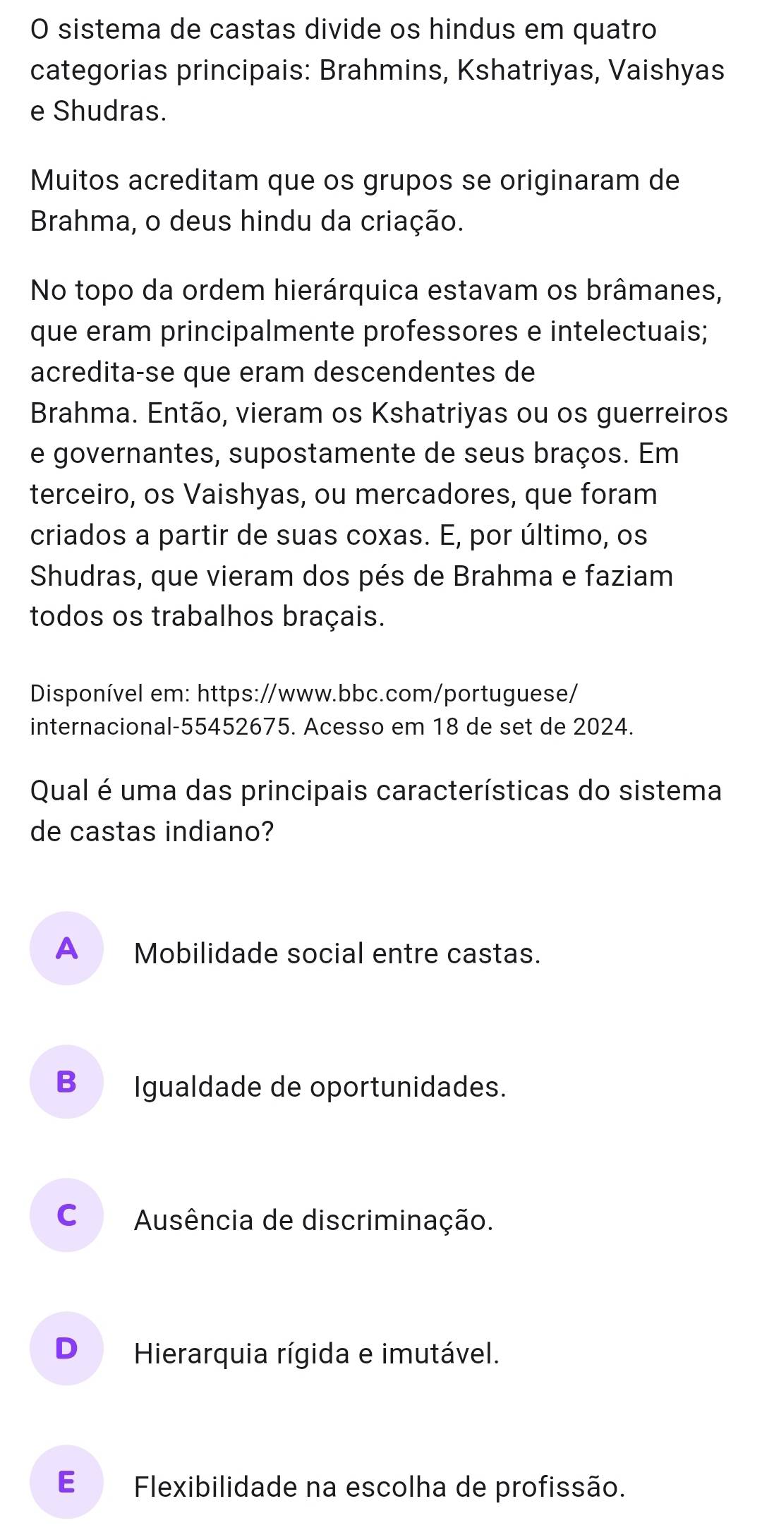 sistema de castas divide os hindus em quatro
categorias principais: Brahmins, Kshatriyas, Vaishyas
e Shudras.
Muitos acreditam que os grupos se originaram de
Brahma, o deus hindu da criação.
No topo da ordem hierárquica estavam os brâmanes,
que eram principalmente professores e intelectuais;
acredita-se que eram descendentes de
Brahma. Então, vieram os Kshatriyas ou os guerreiros
e governantes, supostamente de seus braços. Em
terceiro, os Vaishyas, ou mercadores, que foram
criados a partir de suas coxas. E, por último, os
Shudras, que vieram dos pés de Brahma e faziam
todos os trabalhos braçais.
Disponível em: https://www.bbc.com/portuguese/
internacional-55452675. Acesso em 18 de set de 2024.
Qual é uma das principais características do sistema
de castas indiano?
A Mobilidade social entre castas.
B Igualdade de oportunidades.
C Ausência de discriminação.
D Hierarquia rígida e imutável.
E£ Flexibilidade na escolha de profissão.