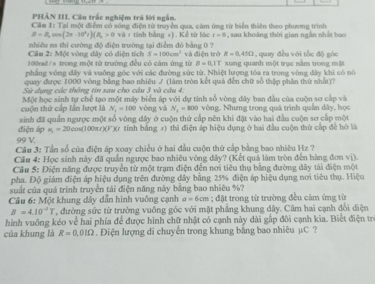 Lay bang U20 A
PHẢN III. Câu trắc nghiệm trả lời ngắn.
Câu 1: Tại một điểm có sóng điện từ truyền qua, cảm ứng từ biến thiên theo phương trình
B=B_0cos (2π · 10^8t)(B_0>0 và 7 tính bằng s) . Kể từ lúc t=0 , sau khoảng thời gian ngắn nhất bao
nhiêu ns thì cường độ điện trường tại điểm đó bằng 0 ?
Câu 2: Một vòng dây có diện tích S=100cm^2 và điện trở R=0,45Omega , quay đều với tốc độ góc
100rad / s trong một từ trường đều có cảm ứng từ B=0.1T xung quanh một trục nằm trong mặt
phẳng vòng dây và vuông góc với các đường sức từ. Nhiệt lượng tỏa ra trong vòng dây khi có nó
quay được 1000 vòng bằng bao nhiêu J (làm tròn kết quả đến chữ số thập phân thứ nhất)?
Sử dụng các thông tin sau cho câu 3 và câu 4:
Một học sinh tự chế tạo một máy biến áp với dự tính số vòng dây ban đầu của cuộn sơ cấp và
cuộn thứ cấp lần lượt là N_1=100 vòng và N_2=800 vòng. Nhưng trong quá trình quấn dây, học
sinh đã quấn ngược một số vòng dây ở cuộn thứ cấp nên khi đặt vào hai đầu cuộn sơ cấp một
điện áp u_1=20cos (100π t)(V)( tính bằng s) thì điện áp hiệu dụng ở hai đầu cuộn thứ cấp để hở là
99 V.
Câu 3: Tần số của điện áp xoay chiều ở hai đầu cuộn thứ cấp bằng bao nhiêu Hz ?
Câu 4: Học sinh này đã quấn ngược bao nhiêu vòng dây? (Kết quả làm tròn đến hàng đơn vị).
Câu 5: Điện năng được truyền từ một trạm điện đến nơi tiêu thụ bằng đường dây tải điện một
pha. Độ giảm điện áp hiệu dụng trên đường dây bằng 25% điện áp hiệu dụng nơi tiêu thụ. Hiệu
suất của quá trình truyền tải điện năng này bằng bao nhiêu %?
Câu 6: Một khung dây dẫn hình vuông cạnh a=6cm; đặt trong từ trường đều cảm ứng từ
B=4.10^(-3)T , đường sức từ trường vuông góc với mặt phẳng khung dây. Câm hai cạnh đối diện
hình vuông kéo về hai phía để được hình chữ nhật có cạnh này dài gấp đôi cạnh kia. Biết điện trò
của khung là R=0,01Omega.  Điện lượng di chuyền trong khung bằng bao nhiêu μC ?