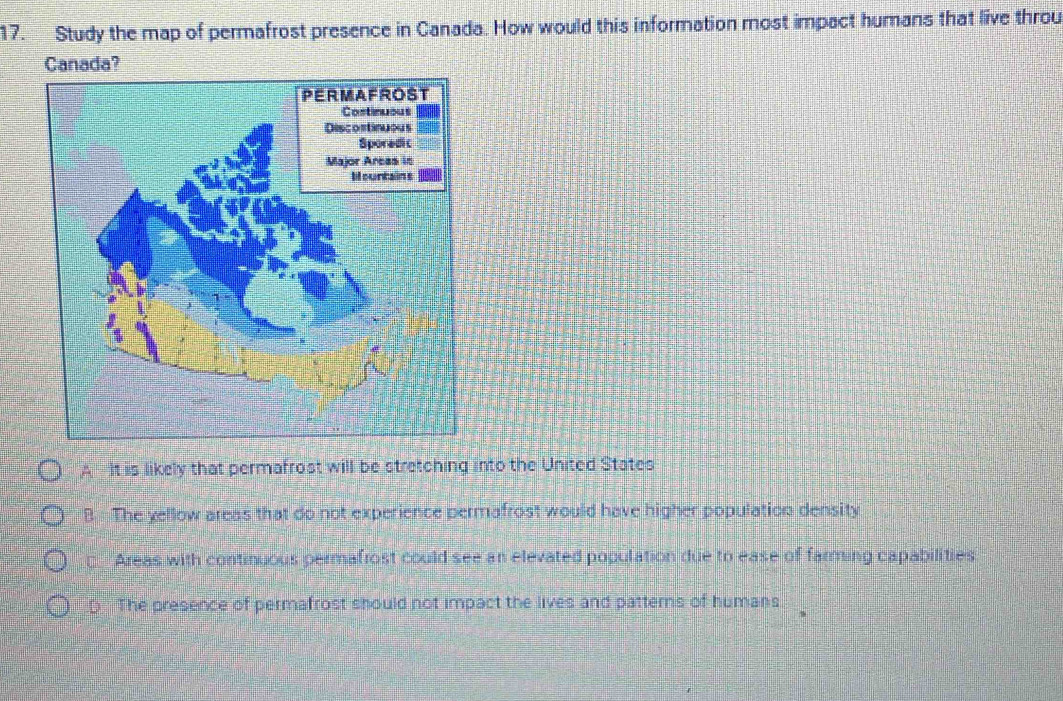 Study the map of permafrost presence in Canada. How would this information most impact humans that live throu
Canada?
A It is likely that permafrost will be stretching into the United States
B The yellow areas that do not experience permafrost would have higher population density
— Areas with continuous permafrost could see an elevated population due to ease of farming capabilities
D The presence of permafrost should not impact the lives and patterns of humans