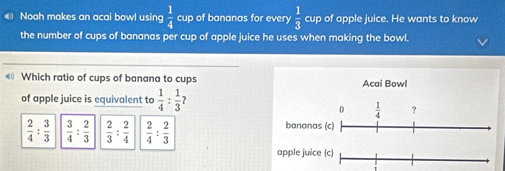 Noah makes an acai bowl using  1/4  cup of bananas for every  1/3  cup of apple juice. He wants to know
the number of cups of bananas per cup of apple juice he uses when making the bowl.
Which ratio of cups of banana to cups
Acai Bowl
of apple juice is equivalent to  1/4 : 1/3  ?
0  1/4  ?
 2/4 : 3/3   3/4 : 2/3   2/3 : 2/4   2/4 : 2/3 
bananas (c)
apple juice (c)
1