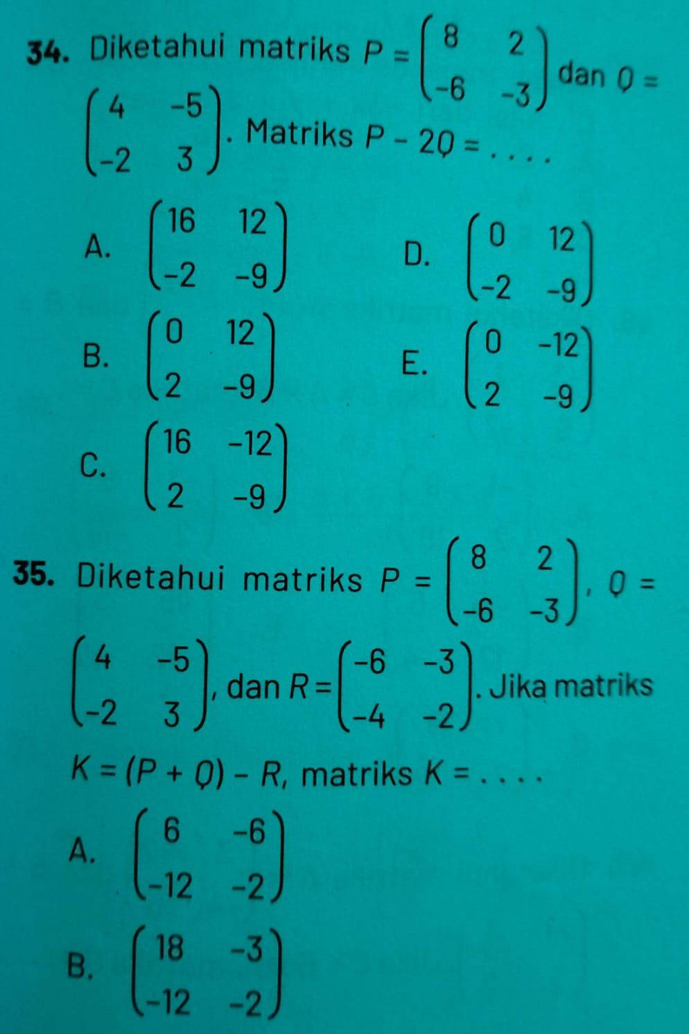 Diketahui matriks P=beginpmatrix 8&2 -6&-3endpmatrix dan O=
beginpmatrix 4&-5 -2&3endpmatrix. Matriks P-2Q= _  ..
A. beginpmatrix 16&12 -2&-9endpmatrix
D. beginpmatrix 0&12 -2&-9endpmatrix
B. beginpmatrix 0&12 2&-9endpmatrix E. beginpmatrix 0&-12 2&-9endpmatrix
C. beginpmatrix 16&-12 2&-9endpmatrix
35. Diketahui matriks P=beginpmatrix 8&2 -6&-3endpmatrix , 0=
beginpmatrix 4&-5 -2&3endpmatrix , dan R=beginpmatrix -6&-3 -4&-2endpmatrix. Jika matriks
K=(P+Q)-R , matriks K= _  ....
A. beginpmatrix 6&-6 -12&-2endpmatrix
B. beginpmatrix 18&-3 -12&-2endpmatrix