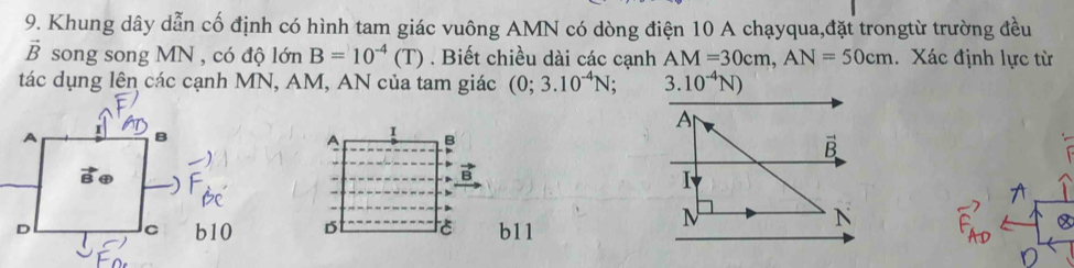 Khung dây dẫn cố định có hình tam giác vuông AMN có dòng điện 10 A chạyqua,đặt trongtừ trường đều
vector B song song MN , có độ lớn B=10^(-4)(T). Biết chiều dài các cạnh AM=30cm,AN=50cm. Xác định lực từ
tác dụng lên các cạnh MN, AM, AN của tam giác (0;3.10^(-4)N 3.10^(-4)N)
I
B
D
b11