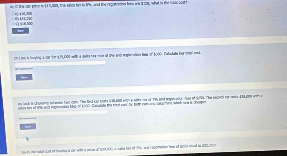 If the car price is $15,000, the sales tax is 8%, and the registration fees are $150, what is the total cost?
○A) $16,200
○B) $16,350
○C) $16,500
Save
z7) Lisa is buying a car for $25,000 with a sales tax rate of 5% and registration fees of $300. Calculate her total cost.
Se
2s) Jack is choosing between two cars. The first car costs $30,000 with a sales tax of 7% and registration fees of $250. The second car costs $28,000 with a
sales tax of 6% and registration fees of $300. Calculate the total cost for both cars and determine which one is cheaper.
Sare
Is the total cost of buying a car with a price of $30,000, a sales tax of 7%, and registration fees of $250 equal to $32,350?