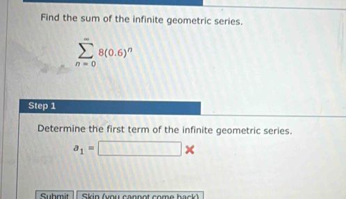 Find the sum of the infinite geometric series.
sumlimits _(n=0)^(∈fty)8(0.6)^n
Step 1
Determine the first term of the infinite geometric series.
a_1=□ *
Submit Skin (you cannot come back)