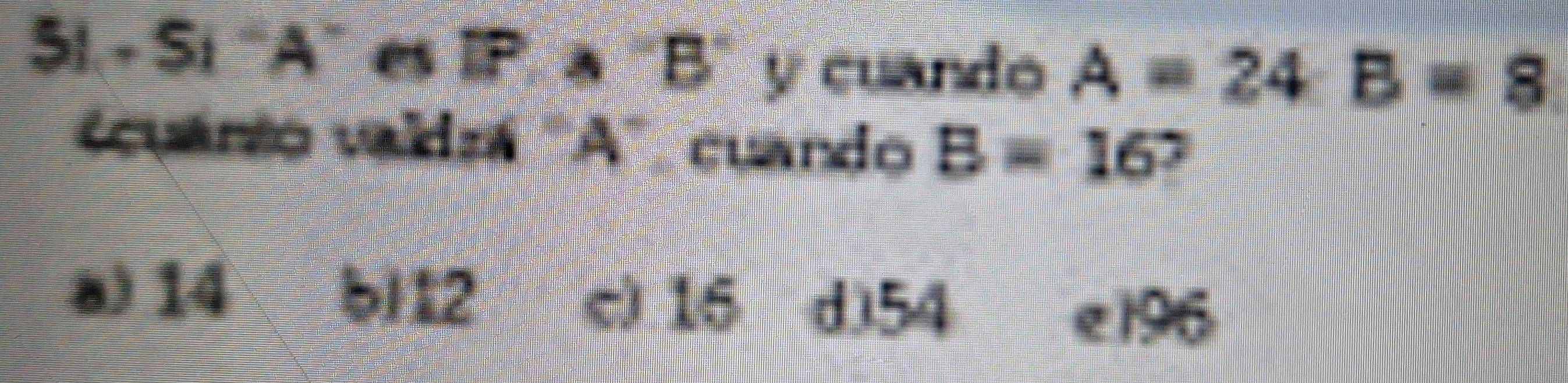 51.- Sí ' A" es IP. a "B" y cuando A=24. B=8
uano valdra ' A ' cuardo B=16 ,
a) 14 b| 12 c) 16 d) 54
e 196