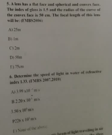 A lens has a flat face and spherical and convex face.
The index of glass is 1.5 and the radius of the curve of
the convex face is 50 cm. The focal length of this lens
will be: (FMBS2006)
A) 25m
B) 1m
C) 2m
D) 50m
E) 75cm
6. Determine the speed of light in water of refractive
index 1.33. (FMBS 2007.2010)
A 3.99* 10^(-6)m>
B 2.20* 10^(-3) m>
50* 10^4ms
P226* 10^5ms
F i None of the aboc
fir heam of light traveling in air