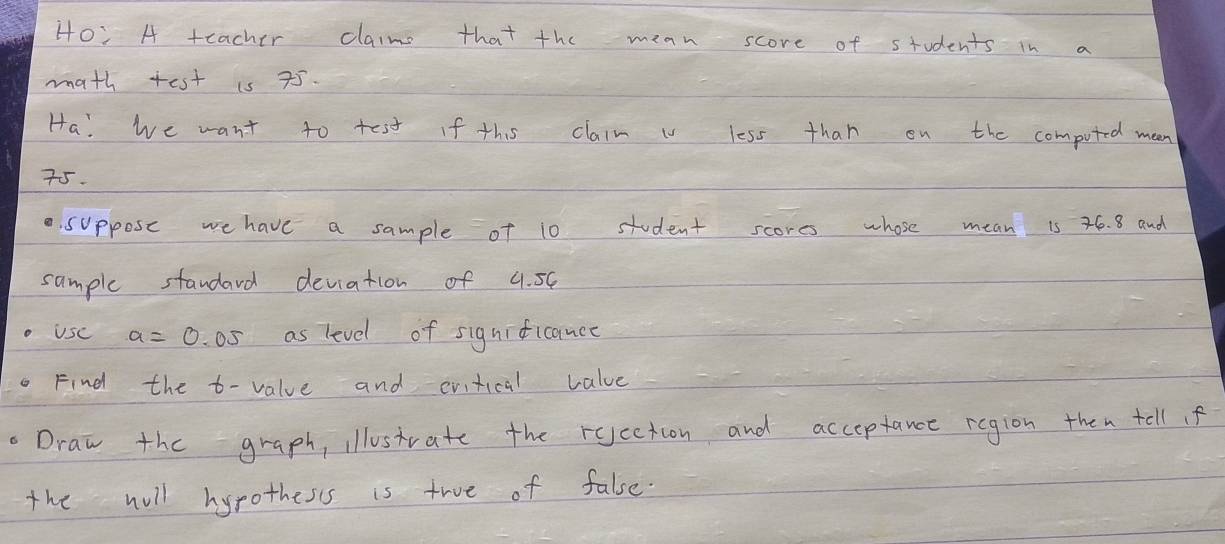 Ho: A teacher claime that the mean score of students in a 
math test is 75. 
Ha! we want to test If this claim i less than on the computed mean
75. 
suppose we have a sample of 10 student scores whose mean is 76. 8 and 
sample standard deviation of 4. 5C
o Usc a=0.05 as level of signiticance 
Find the t - value and cvitical value 
Draw the graph, illostrate the rqcetion and acceptance region then tell f 
the will hyrothesss is true of false.