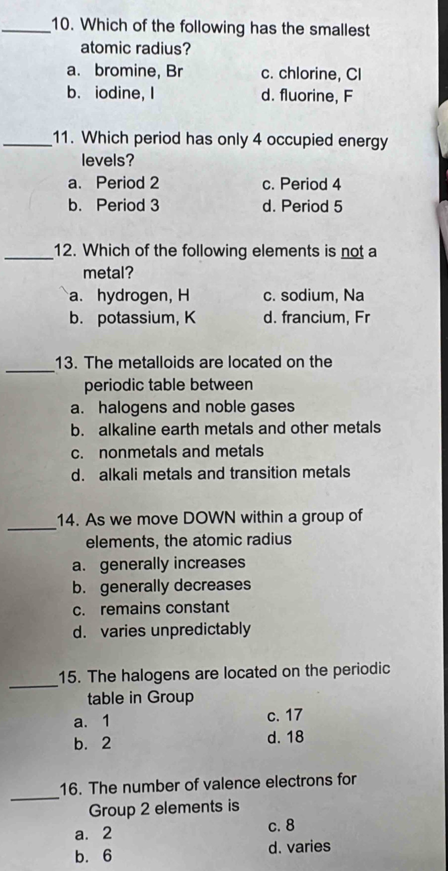 Which of the following has the smallest
atomic radius?
a. bromine, Br c. chlorine, CI
b. iodine, I d. fluorine, F
_11. Which period has only 4 occupied energy
levels?
a. Period 2 c. Period 4
b. Period 3 d. Period 5
_12. Which of the following elements is not a
metal?
a. hydrogen, H c. sodium, Na
b. potassium, K d. francium, Fr
_
13. The metalloids are located on the
periodic table between
a. halogens and noble gases
b. alkaline earth metals and other metals
c. nonmetals and metals
d. alkali metals and transition metals
_
14. As we move DOWN within a group of
elements, the atomic radius
a. generally increases
b. generally decreases
c. remains constant
d. varies unpredictably
_
15. The halogens are located on the periodic
table in Group
a. 1
c. 17
b. 2
d. 18
_
16. The number of valence electrons for
Group 2 elements is
a. 2
c. 8
b. 6 d. varies